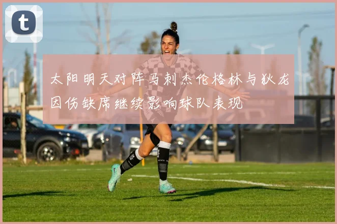 太阳明天对阵马刺杰伦格林与狄龙因伤缺席继续影响球队表现