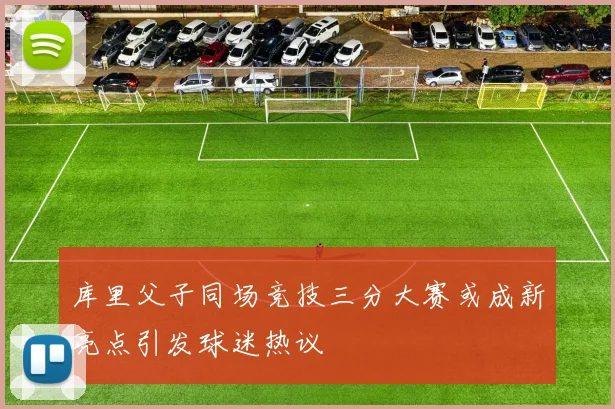 库里父子同场竞技三分大赛或成新亮点引发球迷热议