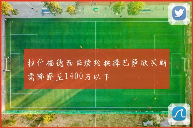 拉什福德面临续约抉择巴萨欲买断需降薪至1400万以下