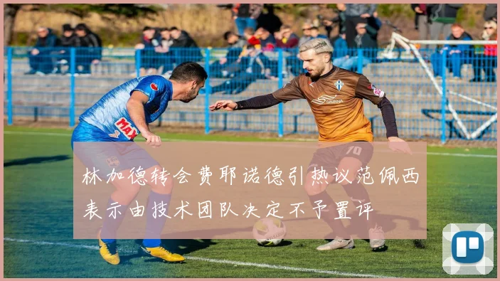 林加德转会费耶诺德引热议范佩西表示由技术团队决定不予置评