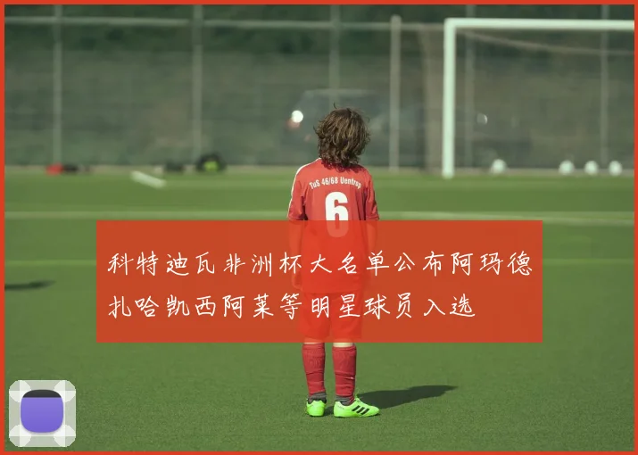 科特迪瓦非洲杯大名单公布阿玛德扎哈凯西阿莱等明星球员入选
