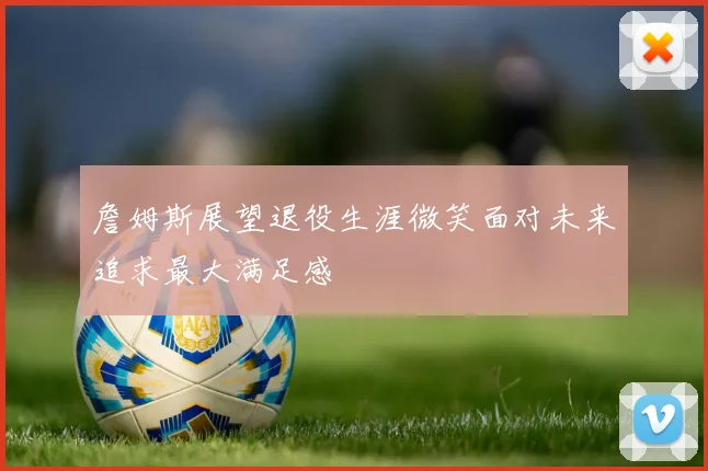 詹姆斯展望退役生涯微笑面对未来追求最大满足感