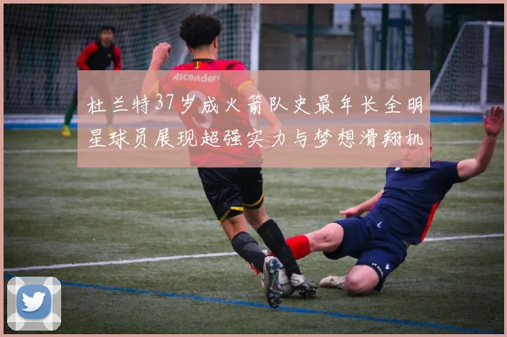 杜兰特37岁成火箭队史最年长全明星球员展现超强实力与梦想滑翔机般飞翔