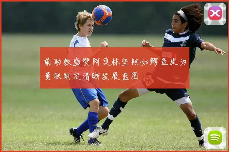 前助教盛赞阿莫林坚韧如鳄鱼皮为曼联制定清晰发展蓝图