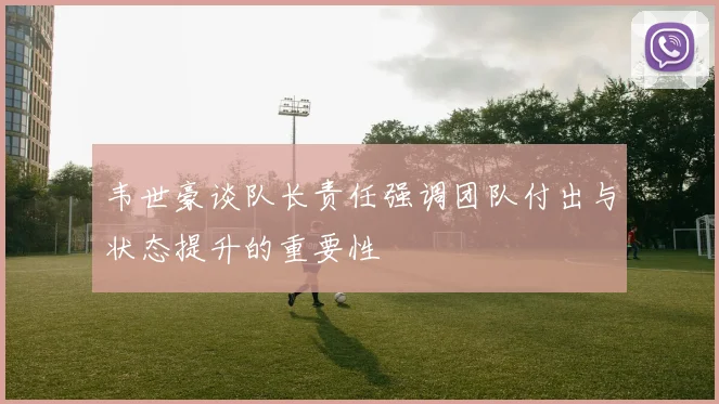 韦世豪谈队长责任强调团队付出与状态提升的重要性