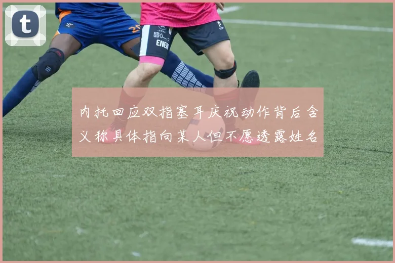 内托回应双指塞耳庆祝动作背后含义称具体指向某人但不愿透露姓名
