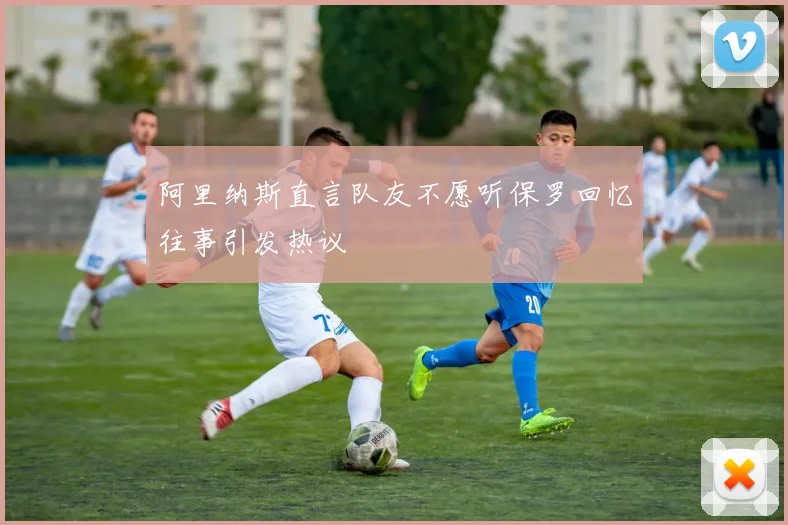 阿里纳斯直言队友不愿听保罗回忆往事引发热议