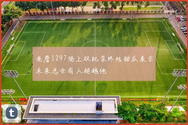 老詹1297场上双纪录终结甜瓜表示未来总会有人超越他