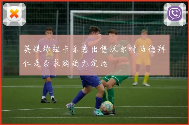 英媒称纽卡乐意出售沃尔特马德拜仁是否求购尚无定论