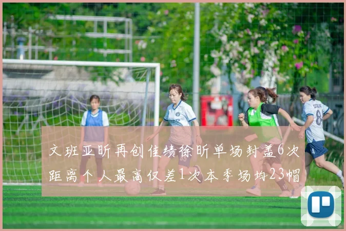 文班亚昕再创佳绩徐昕单场封盖6次距离个人最高仅差1次本季场均23帽领跑联盟