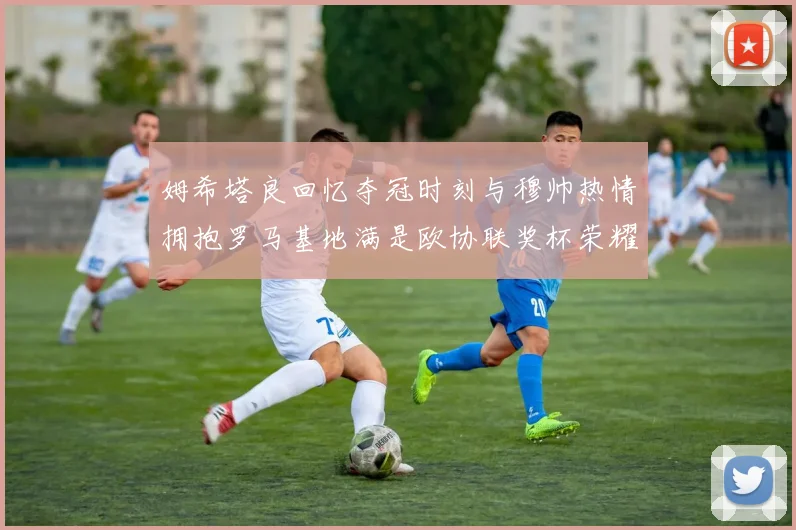 姆希塔良回忆夺冠时刻与穆帅热情拥抱罗马基地满是欧协联奖杯荣耀