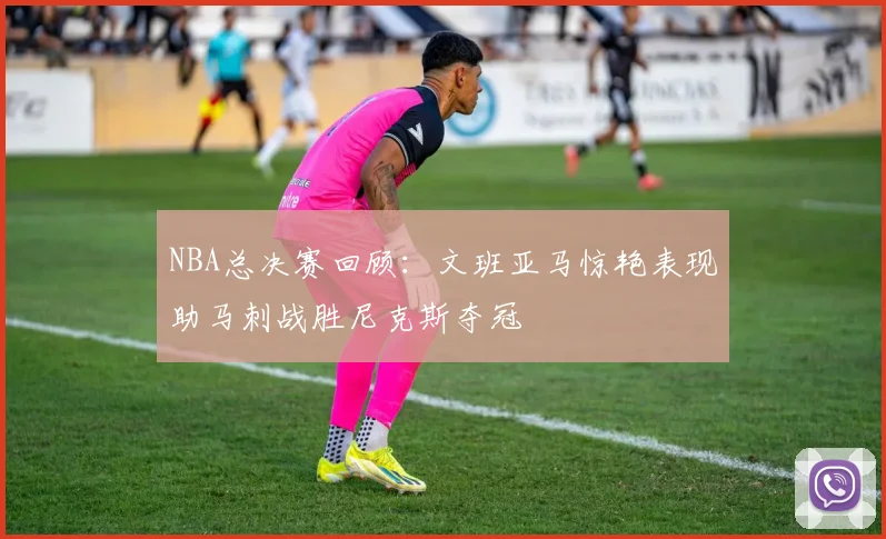 NBA总决赛回顾：文班亚马惊艳表现助马刺战胜尼克斯夺冠