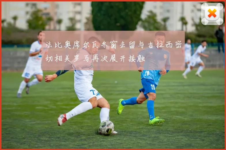 法比奥席尔瓦冬窗去留与吉拉西密切相关罗马再次展开接触