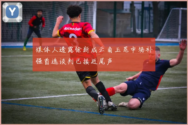 媒体人透露徐新成云南玉昆中场补强首选谈判已接近尾声