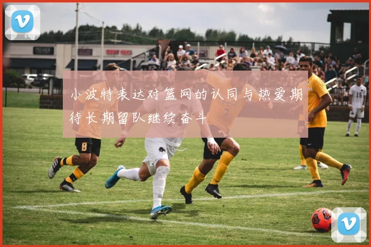 小波特表达对篮网的认同与热爱期待长期留队继续奋斗