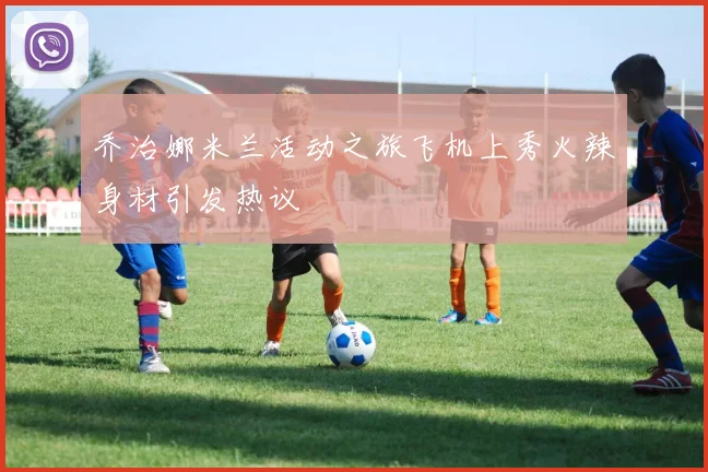 乔治娜米兰活动之旅飞机上秀火辣身材引发热议