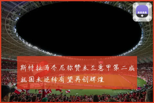斯特拉马乔尼称赞米兰意甲第二成就国米逆转有望再创辉煌