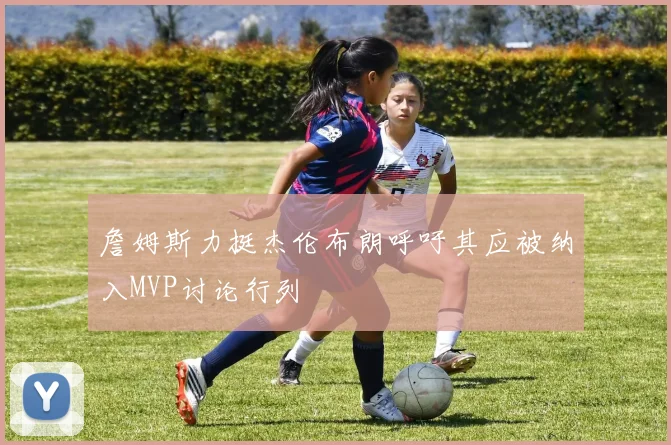 詹姆斯力挺杰伦布朗呼吁其应被纳入MVP讨论行列