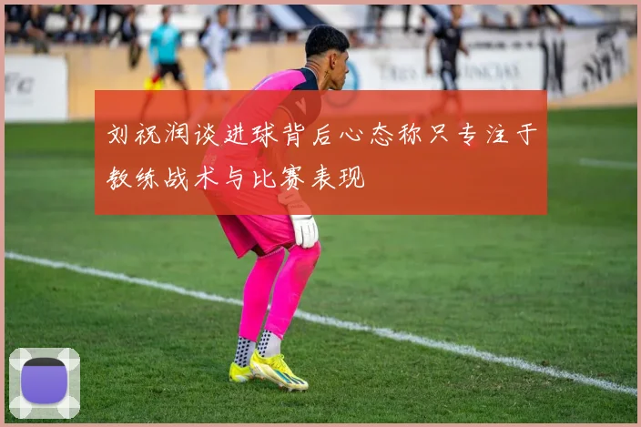 刘祝润谈进球背后心态称只专注于教练战术与比赛表现