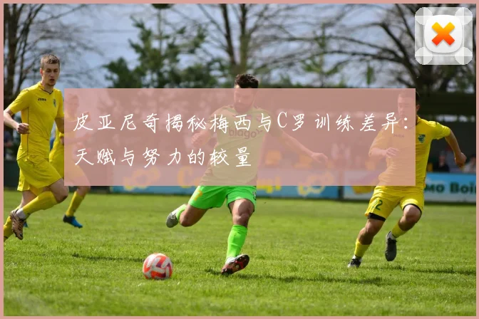 皮亚尼奇揭秘梅西与C罗训练差异：天赋与努力的较量