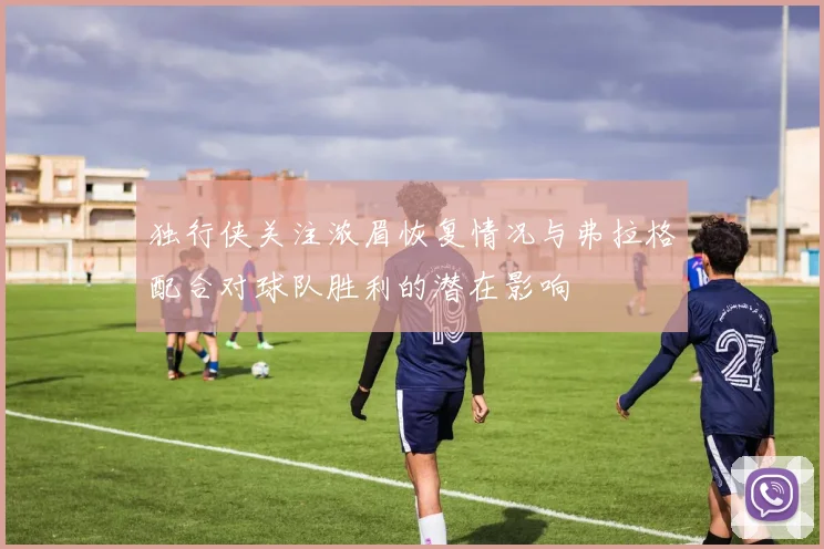 独行侠关注浓眉恢复情况与弗拉格配合对球队胜利的潜在影响