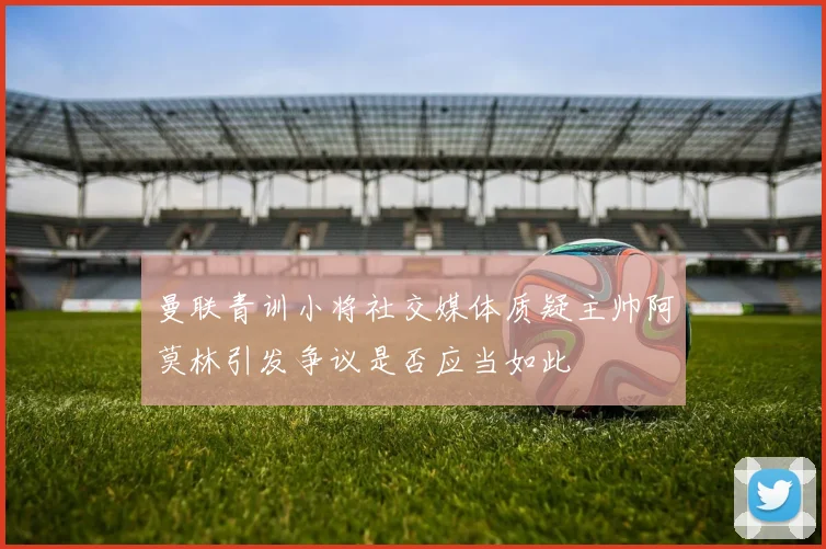 曼联青训小将社交媒体质疑主帅阿莫林引发争议是否应当如此