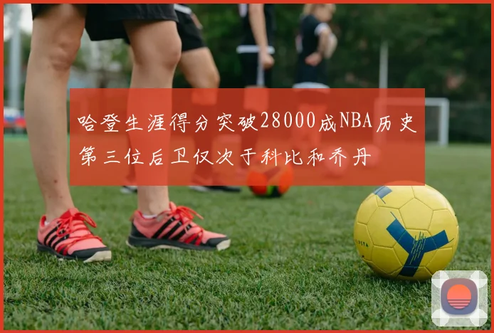 哈登生涯得分突破28000成NBA历史第三位后卫仅次于科比和乔丹