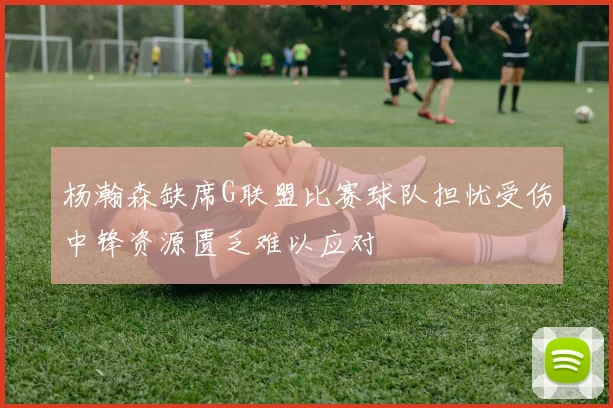 杨瀚森缺席G联盟比赛球队担忧受伤中锋资源匮乏难以应对