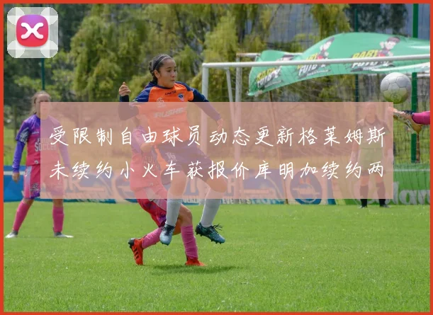 受限制自由球员动态更新格莱姆斯未续约小火车获报价库明加续约两年解析