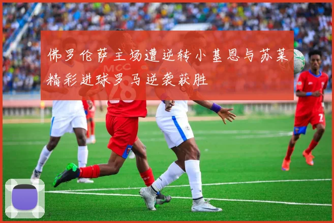 佛罗伦萨主场遭逆转小基恩与苏莱精彩进球罗马逆袭获胜