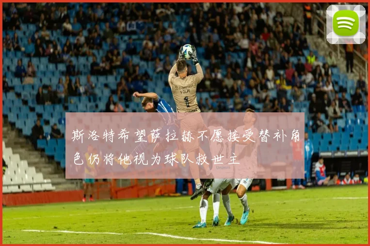 斯洛特希望萨拉赫不愿接受替补角色仍将他视为球队救世主