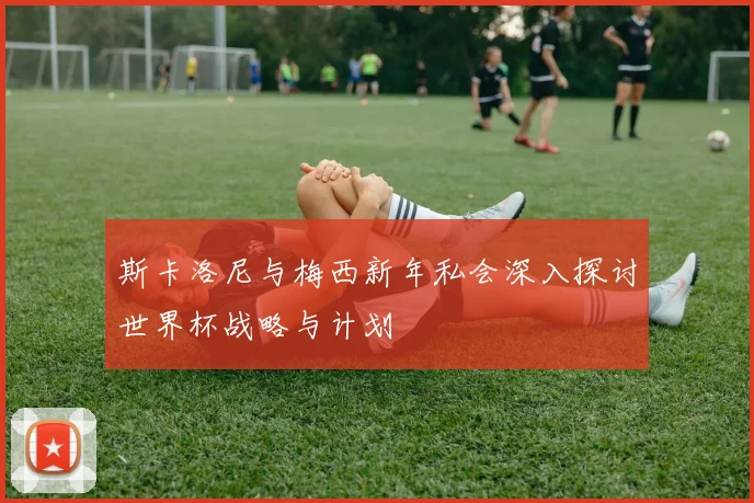 斯卡洛尼与梅西新年私会深入探讨世界杯战略与计划