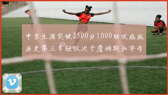 申京生涯突破2500分1000助攻成就历史第三年轻仅次于詹姆斯和字母哥