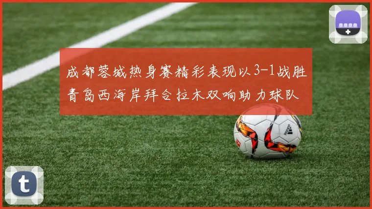 成都蓉城热身赛精彩表现以3-1战胜青岛西海岸拜合拉木双响助力球队胜利