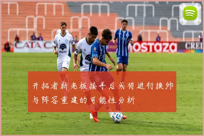 开拓者新老板接手后或将进行换帅与阵容重建的可能性分析