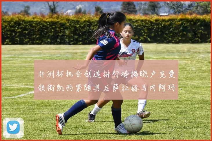 非洲杯机会创造排行榜揭晓卢克曼领衔凯西紧随其后萨拉赫马内阿玛德跻身前五