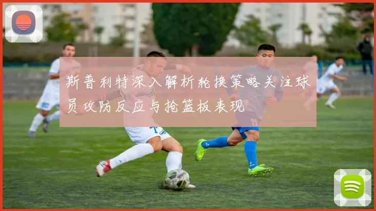 斯普利特深入解析轮换策略关注球员攻防反应与抢篮板表现