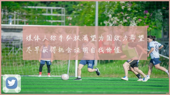 媒体人称李弘权渴望为国效力希望尽早获得机会证明自我价值