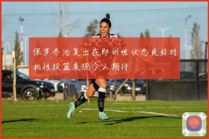 保罗乔治复出在即训练状态良好对抗性投篮表现令人期待