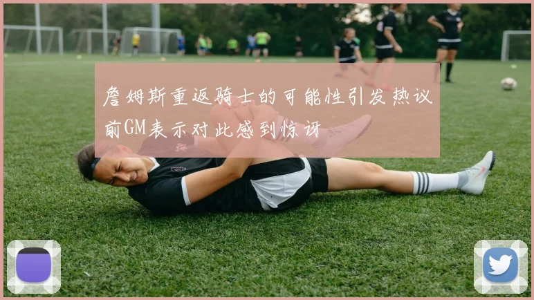 詹姆斯重返骑士的可能性引发热议前GM表示对此感到惊讶