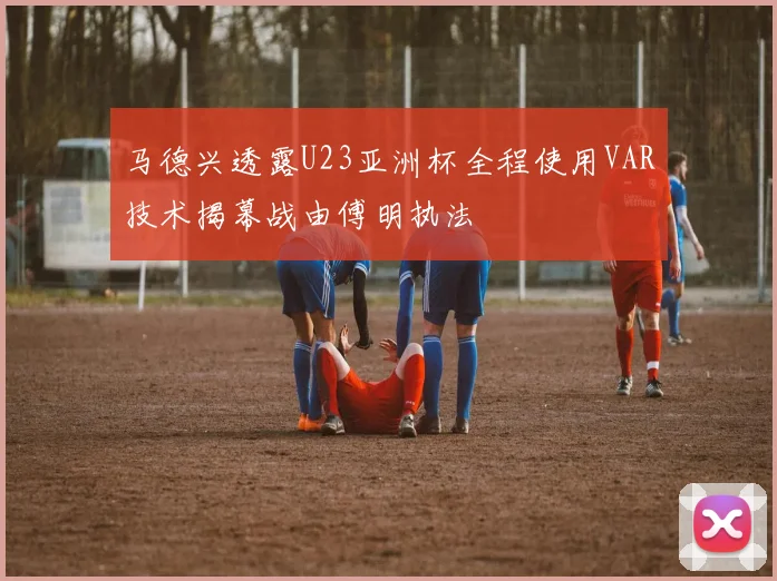 马德兴透露U23亚洲杯全程使用VAR技术揭幕战由傅明执法