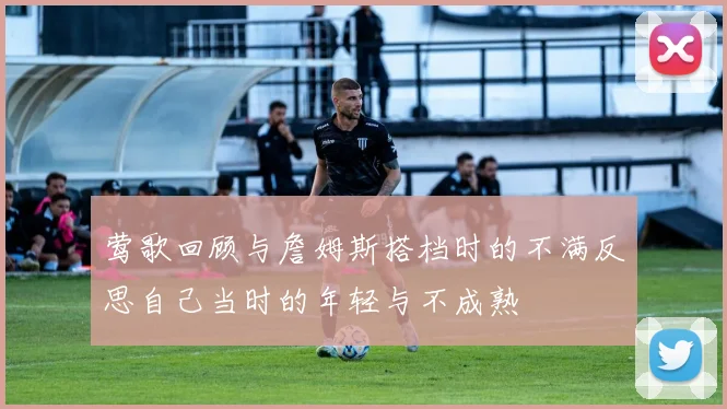 莺歌回顾与詹姆斯搭档时的不满反思自己当时的年轻与不成熟