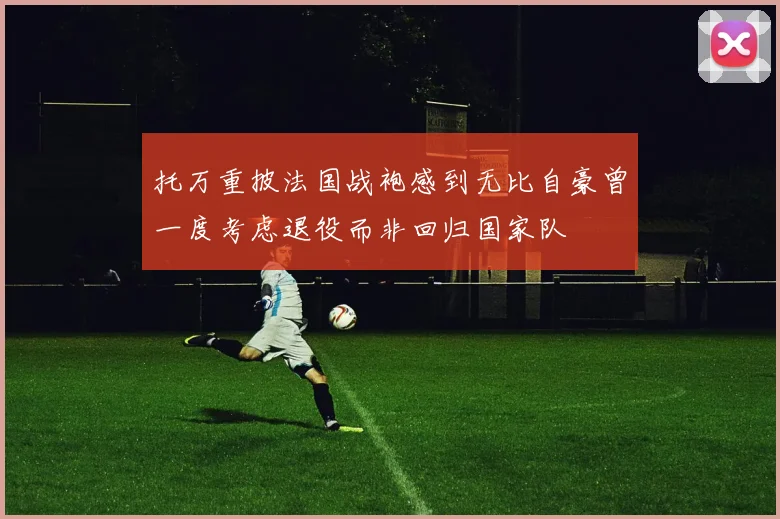 托万重披法国战袍感到无比自豪曾一度考虑退役而非回归国家队