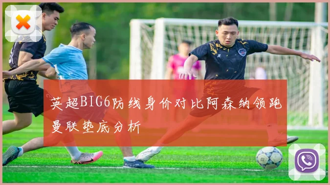 英超BIG6防线身价对比阿森纳领跑曼联垫底分析