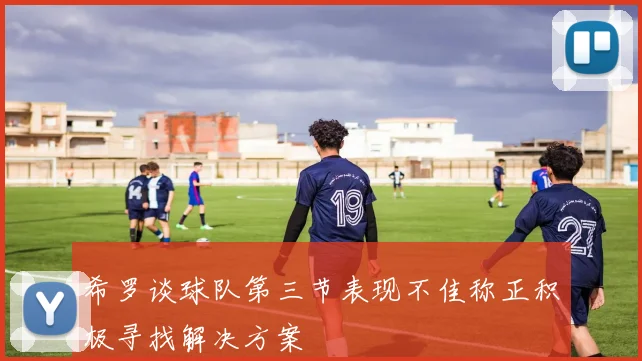 希罗谈球队第三节表现不佳称正积极寻找解决方案